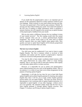 8       Learning Spoken English


    If you doubt that the proprioceptive sense is an important part of
speech, try this experiment. Read two or three sentences written in your
own language. Read it entirely in your mind without moving your lips.
You may even speed read it. Now read the same sentences "silently" by
moving your lips without making any sound. Your mind will respond to
the first way of reading as simple information which is primarily a
memory function, but will respond to the second way as speech because
of the proprioceptive feedback from your mouth.
   Did you also notice a difference between the two readings in terms
of your mental intensity? The first reading would elicit the mental
activity required when you do a written grammar-based English
assignment. The second would result in the same kind of mental
activity required when you study English using spoken drills. How
quickly you learn to speak fluent English will be directly proportional
to your mental involvement when you study.

The best way to learn English
   Two skill areas must be emphasized if you want to learn to speak
English fluently. The first is memory (which is involved in both
vocabulary and syntax) and the second is proprioceptive responses
(which are involved in both pronunciation and syntax).
   You may be able to learn simple vocabulary-related memory skills
with equal effectiveness by using either verbal or visual training
methods. That is, you may be able to learn pure memory skills equally
well with either spoken drills or written exercises.
   However, it is impossible for you to retrain your proprioceptive
sense without hearing your own voice at full speaking volume. Thus, in
my opinion, it is a waste of your time to do written assignments for the
purpose of learning spoken English.
   Surprisingly, it will take far less time for you to learn both fluent
spoken English and excellent English grammar by learning only spoken
English first, than it will for you to study written English grammar
lessons before you can speak English. This does not mean, however,
that grammar is not a necessary part of spoken English instruction. It is
impossible to speak English—or any other language—without correct
use of its grammar. My statement simply means that the best way to
learn English grammar is through spoken English exercises. (See
Chapter 3: Grammar and Writing in Spoken English Study.)
 