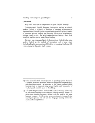 Teaching Your Tongue to Speak English                                    11

Conclusion.
   Why has it taken you so long to learn to speak English fluently?
   Grammar-based English language instruction teaches as though
spoken English is primarily a function of memory. Consequently,
grammar-based English lessons emphasizes non-verbal (written) studies
of grammar, writing, reading, and listening. All of these activities may
increase recall memory for written examinations, but they have little
benefit in teaching you to speak fluent English.
   The only way you can effectively learn spoken English is by using
spoken English as the method of instruction. All of your study
(including English grammar) should be done by speaking English at full
voice volume for the entire study period.




[1] Some researchers think human speech is an open-loop system. However,
    it has been shown that the human brain does many things using both open–
    and closed-loop control. As suggested in this chapter, spoken English
    learning would be improved using spoken English study irrespective of
    whether speech control is open– or closed-loop.
[2] The terms Proprioceptive Method and Feedback Training Method may
    be used interchangeably in describing this language learning method. An
    earlier term, Proprio-Kinesthetic Method, was also used for this same
    language program. I will use the term proprioceptive to describe the
    neurological process but will call the language learning method the
    Feedback Training Method.
 