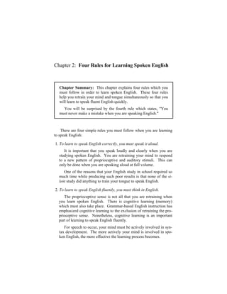 Chapter 2: Four Rules for Learning Spoken English



   Chapter Summary: This chapter explains four rules which you
   must follow in order to learn spoken English. These four rules
   help you retrain your mind and tongue simultaneously so that you
   will learn to speak fluent English quickly.
     You will be surprised by the fourth rule which states, "You
   must never make a mistake when you are speaking English."



    There are four simple rules you must follow when you are learning
to speak English:

1. To learn to speak English correctly, you must speak it aloud.
     It is important that you speak loudly and clearly when you are
  studying spoken English. You are retraining your mind to respond
  to a new pattern of proprioceptive and auditory stimuli. This can
  only be done when you are speaking aloud at full volume.
     One of the reasons that your English study in school required so
  much time while producing such poor results is that none of the si-
  lent study did anything to train your tongue to speak English.

2. To learn to speak English fluently, you must think in English.
     The proprioceptive sense is not all that you are retraining when
  you learn spoken English. There is cognitive learning (memory)
  which must also take place. Grammar-based English instruction has
  emphasized cognitive learning to the exclusion of retraining the pro-
  prioceptive sense. Nonetheless, cognitive learning is an important
  part of learning to speak English fluently.
     For speech to occur, your mind must be actively involved in syn-
  tax development. The more actively your mind is involved in spo-
  ken English, the more effective the learning process becomes.
 