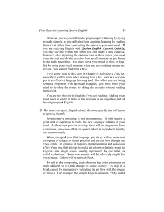 Four Rules for Learning Spoken English                                 13

      However, just as you will hinder proprioceptive training by trying
  to study silently, so you will also limit cognitive learning by reading
  from a text rather than constructing the syntax in your own mind. If
  you are studying English with Spoken English Learned Quickly,
  you may use the written text when you first study a new exercise.
  However, after repeating the exercise two or three times, you must
  close the text and do the exercise from recall memory as you listen
  to the audio recording. You must force your mind to think in Eng-
  lish by using your recall memory when you are studying spoken ex-
  ercises. You cannot read from a text.
     I will come back to this later in Chapter 5: Selecting a Text, be-
  cause there will be times when reading from a text such as a newspa-
  per is an effective language learning tool. But when you are doing
  sentence responses with recorded exercises, you must force your
  mind to develop the syntax by doing the exercise without reading
  from a text.
     You are not thinking in English if you are reading. Making your
  mind work in order to think of the response is an important part of
  learning to speak English.

3. The more you speak English aloud, the more quickly you will learn
   to speak it fluently.
     Proprioceptive retraining is not instantaneous. It will require a
  great deal of repetition to build the new language patterns in your
  mind. As these new patterns develop, there will be progression from
  a laborious, conscious effort, to speech which is reproduced rapidly
  and unconsciously.
     When you speak your first language, you do so with no conscious
  awareness of tongue or mouth position and the air flow through the
  vocal cords. In contrast, it requires experimentation and conscious
  effort when you first attempt to make an unknown discrete sound in
  English—this single sound, usually represented by one letter, is
  called a phoneme. Some new sounds will be relatively simple for
  you to make. Others will be more difficult.
     To add to the complexity, each phoneme has other phonemes or
  stops adjacent to it which change its sound slightly. (A stop is a
  break caused by momentarily restricting the air flow with the tongue
  or throat.) For example, the simple English sentence, "Why didn't
 