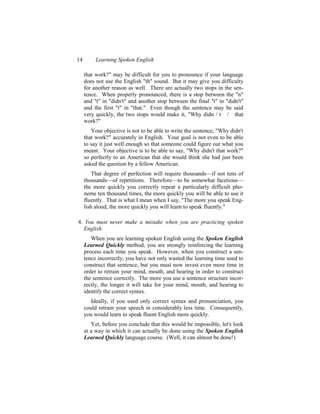14        Learning Spoken English

     that work?" may be difficult for you to pronounce if your language
     does not use the English "th" sound. But it may give you difficulty
     for another reason as well. There are actually two stops in the sen-
     tence. When properly pronounced, there is a stop between the "n"
     and "t" in "didn't" and another stop between the final "t" in "didn't"
     and the first "t" in "that." Even though the sentence may be said
     very quickly, the two stops would make it, "Why didn / t / that
     work?"
        Your objective is not to be able to write the sentence, "Why didn't
     that work?" accurately in English. Your goal is not even to be able
     to say it just well enough so that someone could figure out what you
     meant. Your objective is to be able to say, "Why didn't that work?"
     so perfectly to an American that she would think she had just been
     asked the question by a fellow American.
         That degree of perfection will require thousands—if not tens of
     thousands—of repetitions. Therefore—to be somewhat facetious—
     the more quickly you correctly repeat a particularly difficult pho-
     neme ten thousand times, the more quickly you will be able to use it
     fluently. That is what I mean when I say, "The more you speak Eng-
     lish aloud, the more quickly you will learn to speak fluently."

4. You must never make a mistake when you are practicing spoken
   English.
        When you are learning spoken English using the Spoken English
     Learned Quickly method, you are strongly reinforcing the learning
     process each time you speak. However, when you construct a sen-
     tence incorrectly, you have not only wasted the learning time used to
     construct that sentence, but you must now invest even more time in
     order to retrain your mind, mouth, and hearing in order to construct
     the sentence correctly. The more you use a sentence structure incor-
     rectly, the longer it will take for your mind, mouth, and hearing to
     identify the correct syntax.
        Ideally, if you used only correct syntax and pronunciation, you
     could retrain your speech in considerably less time. Consequently,
     you would learn to speak fluent English more quickly.
        Yet, before you conclude that this would be impossible, let's look
     at a way in which it can actually be done using the Spoken English
     Learned Quickly language course. (Well, it can almost be done!)
 