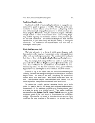 Four Rules for Learning Spoken English                                    15

Traditional English study
   Traditional methods of teaching English attempt to engage the stu-
dents in free speech as quickly as possible. Though the goal is com-
mendable, in practice it has a serious drawback. A beginning student
does not have enough language background to be able to construct sen-
tences properly. More to the point, the instruction program seldom has
enough teachers to correct every student's errors. Consequently, begin-
ning students regularly use incomplete sentences having incorrect syn-
tax and verb construction. The instructor often praises them for their
valiant effort, in spite of the reality that they are learning to use English
incorrectly. The student will now need to spend even more time re-
learning the correct syntax.

Controlled language study
   The better alternative is to derive all initial spoken language study
from audio recorded materials which contain perfect syntax, perfect use
of the verb, and perfect pronunciation. This sounds restrictive, but, in
fact, it can be done with the Spoken English Learned Quickly lessons.
   Say, for example, that during the first two weeks of English study,
you used only the Spoken English Learned Quickly recorded exer-
cises. You would repeat the recorded lesson material which was accu-
rate in every detail. For the entire instruction period, you would work
by yourself while repeating the exercise sentences hundreds of times.
   Needless to say, in two weeks' time, you would have spoken English
correctly far more than had you been passively sitting in a traditional
English class. But more to the point, everything you would have
learned would have been correct. Your syntax would have been cor-
rect. Your use of the English verb would have been correct. And, as
much as possible, your pronunciation would have been correct.
   To continue the example, say that it was now time for you to begin
trying free speech. Yet, we still would not want you to make mistakes.
Consequently, all free speaking would be taken directly from the many
sentences you would have already learned. Your teacher would ask
questions from the Spoken English Learned Quickly exercises so that
you could answer in the exact words of the sentences you would have
studied. Subsequently, you would be given questions to answer which
would use the same structure as the sentences you already knew, but
 