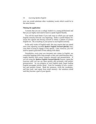 16     Learning Spoken English
now you would substitute other vocabulary words which would be in
the same lessons.

Making the application
   I assume that you are a college student or a young professional and
that you are highly motivated to learn to speak English fluently.
   You will do much better if you seek ways in which you can speak
English correctly from the very beginning. Strike a careful balance be-
tween free speech and forcing yourself to follow a pattern of correct
English use. Do everything in your power to use English correctly.
   In the early weeks of English study, this may require that you spend
more time repeating recorded Spoken English Learned Quickly exer-
cises than in trying to engage in free speech. Later, however, you will
need to spend a great deal of time talking with others.
   Nonetheless, every time you encounter new syntax in English, use
controlled language drills long enough so that your mind becomes thor-
oughly familiar with correct sentence structure and pronunciation. If
you are using the Spoken English Learned Quickly lessons, repeat the
exercises until you can say them quickly and accurately with perfect
pronunciation. As you progress in your English study, begin reading
English newspaper articles aloud. Look for examples of new vocabu-
lary and sentence format. Mark the sentences, verify the vocabulary,
and then read—and repeat from recall memory—the sentences aloud
until they become a part of your speech.
 