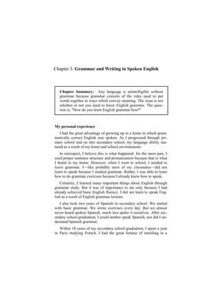 Chapter 3: Grammar and Writing in Spoken English



   Chapter Summary: Any language is unintelligible without
   grammar because grammar consists of the rules used to put
   words together in ways which convey meaning. The issue is not
   whether or not you need to know English grammar. The ques-
   tion is, "How do you learn English grammar best?"



My personal experience
   I had the great advantage of growing up in a home in which gram-
matically correct English was spoken. As I progressed through pri-
mary school and on into secondary school, my language ability ma-
tured as a result of my home and school environments.
   In retrospect, I believe this is what happened: for the most part, I
used proper sentence structure and pronunciation because that is what
I heard in my home. However, when I went to school, I needed to
learn grammar. I—like probably most of my classmates—did not
learn to speak because I studied grammar. Rather, I was able to learn
how to do grammar exercises because I already knew how to speak.
    Certainly, I learned many important things about English through
grammar study. But it was of importance to me only because I had
already achieved basic English fluency. I did not learn to speak Eng-
lish as a result of English grammar lessons.
   I also took two years of Spanish in secondary school. We started
with basic grammar. We wrote exercises every day. But we almost
never heard spoken Spanish, much less spoke it ourselves. After sec-
ondary school graduation, I could neither speak Spanish, nor did I un-
derstand Spanish grammar.
   Within 10 years of my secondary school graduation, I spent a year
in Paris studying French. I had the great fortune of enrolling in a
 