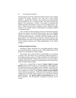 18      Learning Spoken English
French language school that emphasized spoken French to the complete
exclusion of written exercises. Not only did I learn French
grammar—meaning that I learned to use sentences that communicated
what I intended to say to a French listener—but because French and
Spanish verb construction is similar, I also began to understand the
Spanish grammar which made no sense to me in secondary school. Be-
cause I could read and write in English, I had no difficulty reading
French. It was a simple transfer of knowledge from reading in English
to reading in French.
    Later, I studied an African language. Because school-based language
courses were almost non-existent in that country, all of my language
training was done by way of recorded language drills that I adapted
from local radio broadcasts. I also had a university student as my lan-
guage helper. Yet, I learned how to structure a sentence (which is ap-
plied grammar) and write in that language much more quickly than had
I been studying grammar and writing independently of the spoken
language.

Traditional English instruction
   Traditional English instruction for non-English-speaking students
has reversed the process with poor results. Most English classes teach
grammar as a foundation for spoken English.
   The quickest way to teach students to read English is to teach them
to speak it first. The fastest way to teach them sufficient grammar to
pass college entrance exams is to build a foundation by teaching them
to speak English fluently. Whenever the process is reversed, it takes a
needlessly long time to succeed in teaching grammar and writing skills,
much less fluent spoken English.
   If you are in a school that is using the Spoken English Learned
Quickly lessons and the instructors are also trying to teach supplemen-
tary grammar lessons, your progress will be hindered. The fastest way
for you to learn excellent English grammar is to learn it while speaking.
Every sentence you speak in this Spoken English Learned Quickly
course will teach you grammar. When you have repeated the sentences
enough times so that they sound correct to you, you will have learned
English grammar. The Spoken English Learned Quickly lessons are
full of grammar. But the grammar is learned by speaking, not by
writing.
 