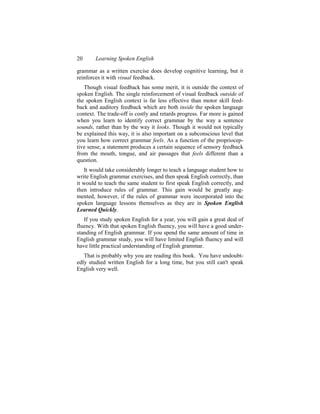 20      Learning Spoken English

grammar as a written exercise does develop cognitive learning, but it
reinforces it with visual feedback.
   Though visual feedback has some merit, it is outside the context of
spoken English. The single reinforcement of visual feedback outside of
the spoken English context is far less effective than motor skill feed-
back and auditory feedback which are both inside the spoken language
context. The trade-off is costly and retards progress. Far more is gained
when you learn to identify correct grammar by the way a sentence
sounds, rather than by the way it looks. Though it would not typically
be explained this way, it is also important on a subconscious level that
you learn how correct grammar feels. As a function of the propriocep-
tive sense, a statement produces a certain sequence of sensory feedback
from the mouth, tongue, and air passages that feels different than a
question.
   It would take considerably longer to teach a language student how to
write English grammar exercises, and then speak English correctly, than
it would to teach the same student to first speak English correctly, and
then introduce rules of grammar. This gain would be greatly aug-
mented, however, if the rules of grammar were incorporated into the
spoken language lessons themselves as they are in Spoken English
Learned Quickly.
   If you study spoken English for a year, you will gain a great deal of
fluency. With that spoken English fluency, you will have a good under-
standing of English grammar. If you spend the same amount of time in
English grammar study, you will have limited English fluency and will
have little practical understanding of English grammar.
   That is probably why you are reading this book. You have undoubt-
edly studied written English for a long time, but you still can't speak
English very well.
 