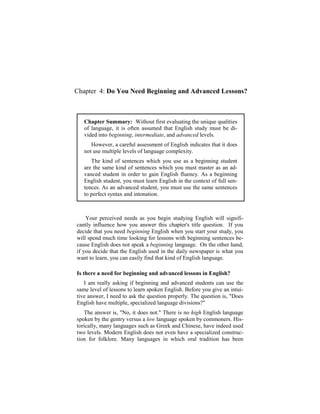 Chapter 4: Do You Need Beginning and Advanced Lessons?



   Chapter Summary: Without first evaluating the unique qualities
   of language, it is often assumed that English study must be di-
   vided into beginning, intermediate, and advanced levels.
      However, a careful assessment of English indicates that it does
   not use multiple levels of language complexity.
      The kind of sentences which you use as a beginning student
   are the same kind of sentences which you must master as an ad-
   vanced student in order to gain English fluency. As a beginning
   English student, you must learn English in the context of full sen-
   tences. As an advanced student, you must use the same sentences
   to perfect syntax and intonation.



    Your perceived needs as you begin studying English will signifi-
cantly influence how you answer this chapter's title question. If you
decide that you need beginning English when you start your study, you
will spend much time looking for lessons with beginning sentences be-
cause English does not speak a beginning language. On the other hand,
if you decide that the English used in the daily newspaper is what you
want to learn, you can easily find that kind of English language.

Is there a need for beginning and advanced lessons in English?
   I am really asking if beginning and advanced students can use the
same level of lessons to learn spoken English. Before you give an intui-
tive answer, I need to ask the question properly. The question is, "Does
English have multiple, specialized language divisions?"
   The answer is, "No, it does not." There is no high English language
spoken by the gentry versus a low language spoken by commoners. His-
torically, many languages such as Greek and Chinese, have indeed used
two levels. Modern English does not even have a specialized construc-
tion for folklore. Many languages in which oral tradition has been
 