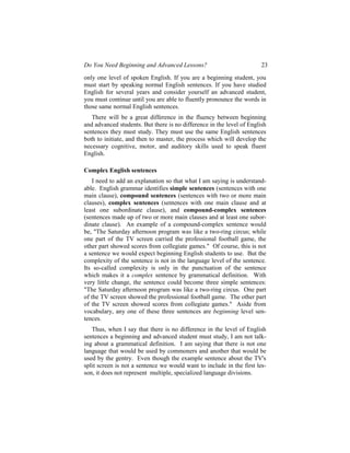 Do You Need Beginning and Advanced Lessons?                            23

only one level of spoken English. If you are a beginning student, you
must start by speaking normal English sentences. If you have studied
English for several years and consider yourself an advanced student,
you must continue until you are able to fluently pronounce the words in
those same normal English sentences.
   There will be a great difference in the fluency between beginning
and advanced students. But there is no difference in the level of English
sentences they must study. They must use the same English sentences
both to initiate, and then to master, the process which will develop the
necessary cognitive, motor, and auditory skills used to speak fluent
English.

Complex English sentences
    I need to add an explanation so that what I am saying is understand-
able. English grammar identifies simple sentences (sentences with one
main clause), compound sentences (sentences with two or more main
clauses), complex sentences (sentences with one main clause and at
least one subordinate clause), and compound-complex sentences
(sentences made up of two or more main clauses and at least one subor-
dinate clause). An example of a compound-complex sentence would
be, "The Saturday afternoon program was like a two-ring circus; while
one part of the TV screen carried the professional football game, the
other part showed scores from collegiate games." Of course, this is not
a sentence we would expect beginning English students to use. But the
complexity of the sentence is not in the language level of the sentence.
Its so-called complexity is only in the punctuation of the sentence
which makes it a complex sentence by grammatical definition. With
very little change, the sentence could become three simple sentences:
"The Saturday afternoon program was like a two-ring circus. One part
of the TV screen showed the professional football game. The other part
of the TV screen showed scores from collegiate games." Aside from
vocabulary, any one of these three sentences are beginning level sen-
tences.
   Thus, when I say that there is no difference in the level of English
sentences a beginning and advanced student must study, I am not talk-
ing about a grammatical definition. I am saying that there is not one
language that would be used by commoners and another that would be
used by the gentry. Even though the example sentence about the TV's
split screen is not a sentence we would want to include in the first les-
son, it does not represent multiple, specialized language divisions.
 