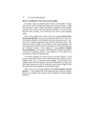 24      Learning Spoken English

But it's too difficult to start with normal English
    Not really. Once you understand the "hello"s and "goodby"s in Eng-
lish, you are ready to begin practicing with normal sentences. Aside
from sentences which contain specialized vocabulary, most English
sentences use common verbs and syntax construction. This is the Eng-
lish you want to speak. Use it from the very start of your language
study.
   This is not as difficult as it seems. If you are using the Spoken Eng-
lish Learned Quickly course, you will discover that Lesson 1 uses nor-
mal English sentences, even though it uses only the present tense. Les-
son 2 uses complete sentences in past, present, and future tenses. The
sentences become slightly more complex as the lessons progress, but
every sentence in the entire course is one that you will need to master as
an "advanced" student. Your objective in using Spoken English
Learned Quickly is not merely to understand the sentence as though it
was part of a grammar exercise. Your objective is to be able to use
each sentence in fluent English speech.
    The spoken language you want to learn is everyday English. It will
remove a great deal of stress if you realize that in the very first week of
English study, you are learning normal English. By and large, your
English study will never become any more difficult than it is when you
first begin because you will be studying normal spoken English from
the first lesson to the completion of your formal study.
   This is how you will study English with Spoken English Learned
Quickly. It was designed for both beginning and advanced students
because our students want to learn spoken English, not written English
grammar.
 
