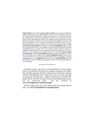 Public Domain. This book (Learning Spoken English) may be freely published in
English or translated into any other language. It may be sold or distributed in any man-
ner (including website publication) without permission from, or royalty payments to,
the original author. It may carry any publisher's, translator's, or author's name and copy-
right as long as other publishers outside of the original country of publication can pub-
lish their own edition. The book's title may be changed at the publisher's discretion. The
book's dual purpose is first, to help those wanting to learn English become more suc-
cessful in that endeavor, and secondly, to be an effective advertising medium for Spo-
ken English Learned Quickly as distributed by www.FreeEnglishNow.com. As such,
our only requirement is that: 1) the English text of the numbered chapters be published
as supplied (however, the book's title, cover, and the content of the front material in-
cluding the introduction may be altered at the discretion of the publisher), 2) any trans-
lation be a true translation of the English text, and 3) the names Spoken English
Learned Quickly and www.FreeEnglishNow.com be prominently displayed in the text.
Any one of three texts available on the www.FreeEnglishNow.com website may be
used: the HTML texts by copying the VIEW SOURCE files, the PDF file, or the Mi-
crosoft Word files. The graphics file (included with the Microsoft Word files) may
be used as is or may be redrawn provided that the intent of the individual graphic re-
main unchanged.




  For greater interest and sales, we recommend that Learning Spoken
English be published using both the translated language and English.
The translated language should be emphasized as the primary language
with the translated book title in larger font on the cover and each page
occupying the left-hand page. English should be the secondary lan-
guage with the book title in smaller font and each English page occupy-
ing the right-hand page.                    See the example on
www.FreeEnglishNow.com/lsebrazil.pdf.
  We also suggest that a CD of the entire course be included with the
book. See www.FreeEnglishNow.com/help14.html.
 