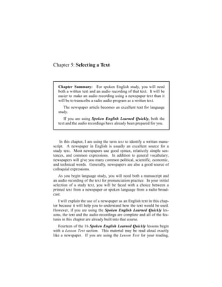 Chapter 5: Selecting a Text



   Chapter Summary: For spoken English study, you will need
   both a written text and an audio recording of that text. It will be
   easier to make an audio recording using a newspaper text than it
   will be to transcribe a radio audio program as a written text.
      The newspaper article becomes an excellent text for language
   study.
      If you are using Spoken English Learned Quickly, both the
   text and the audio recordings have already been prepared for you.



    In this chapter, I am using the term text to identify a written manu-
script. A newspaper in English is usually an excellent source for a
study text. Most newspapers use good syntax, relatively simple sen-
tences, and common expressions. In addition to general vocabulary,
newspapers will give you many common political, scientific, economic,
and technical words. Generally, newspapers are also a good source of
colloquial expressions.
   As you begin language study, you will need both a manuscript and
an audio recording of the text for pronunciation practice. In your initial
selection of a study text, you will be faced with a choice between a
printed text from a newspaper or spoken language from a radio broad-
cast.
    I will explain the use of a newspaper as an English text in this chap-
ter because it will help you to understand how the text would be used.
However, if you are using the Spoken English Learned Quickly les-
sons, the text and the audio recordings are complete and all of the fea-
tures in this chapter are already built into that course.
   Fourteen of the 16 Spoken English Learned Quickly lessons begin
with a Lesson Text section. This material may be read aloud exactly
like a newspaper. If you are using the Lesson Text for your reading,
 