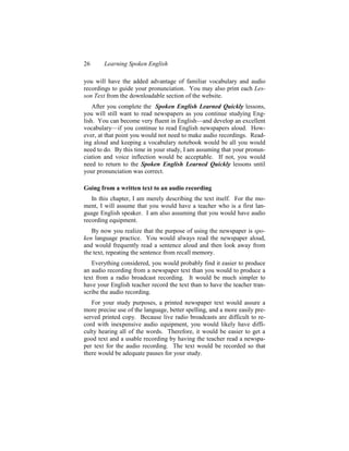 26      Learning Spoken English

you will have the added advantage of familiar vocabulary and audio
recordings to guide your pronunciation. You may also print each Les-
son Text from the downloadable section of the website.
    After you complete the Spoken English Learned Quickly lessons,
you will still want to read newspapers as you continue studying Eng-
lish. You can become very fluent in English—and develop an excellent
vocabulary—if you continue to read English newspapers aloud. How-
ever, at that point you would not need to make audio recordings. Read-
ing aloud and keeping a vocabulary notebook would be all you would
need to do. By this time in your study, I am assuming that your pronun-
ciation and voice inflection would be acceptable. If not, you would
need to return to the Spoken English Learned Quickly lessons until
your pronunciation was correct.

Going from a written text to an audio recording
   In this chapter, I am merely describing the text itself. For the mo-
ment, I will assume that you would have a teacher who is a first lan-
guage English speaker. I am also assuming that you would have audio
recording equipment.
   By now you realize that the purpose of using the newspaper is spo-
ken language practice. You would always read the newspaper aloud,
and would frequently read a sentence aloud and then look away from
the text, repeating the sentence from recall memory.
   Everything considered, you would probably find it easier to produce
an audio recording from a newspaper text than you would to produce a
text from a radio broadcast recording. It would be much simpler to
have your English teacher record the text than to have the teacher tran-
scribe the audio recording.
   For your study purposes, a printed newspaper text would assure a
more precise use of the language, better spelling, and a more easily pre-
served printed copy. Because live radio broadcasts are difficult to re-
cord with inexpensive audio equipment, you would likely have diffi-
culty hearing all of the words. Therefore, it would be easier to get a
good text and a usable recording by having the teacher read a newspa-
per text for the audio recording. The text would be recorded so that
there would be adequate pauses for your study.
 