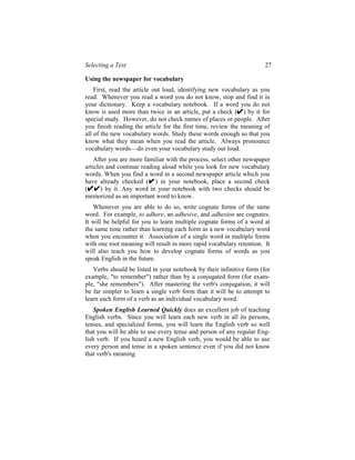 Selecting a Text                                                      27

Using the newspaper for vocabulary
    First, read the article out loud, identifying new vocabulary as you
read. Whenever you read a word you do not know, stop and find it in
your dictionary. Keep a vocabulary notebook. If a word you do not
know is used more than twice in an article, put a check ( ) by it for
special study. However, do not check names of places or people. After
you finish reading the article for the first time, review the meaning of
all of the new vocabulary words. Study these words enough so that you
know what they mean when you read the article. Always pronounce
vocabulary words—do even your vocabulary study out loud.
    After you are more familiar with the process, select other newspaper
articles and continue reading aloud while you look for new vocabulary
words. When you find a word in a second newspaper article which you
have already checked ( ) in your notebook, place a second check
(      ) by it. Any word in your notebook with two checks should be
memorized as an important word to know.
   Whenever you are able to do so, write cognate forms of the same
word. For example, to adhere, an adhesive, and adhesion are cognates.
It will be helpful for you to learn multiple cognate forms of a word at
the same time rather than learning each form as a new vocabulary word
when you encounter it. Association of a single word in multiple forms
with one root meaning will result in more rapid vocabulary retention. It
will also teach you how to develop cognate forms of words as you
speak English in the future.
   Verbs should be listed in your notebook by their infinitive form (for
example, "to remember") rather than by a conjugated form (for exam-
ple, "she remembers"). After mastering the verb's conjugation, it will
be far simpler to learn a single verb form than it will be to attempt to
learn each form of a verb as an individual vocabulary word.
    Spoken English Learned Quickly does an excellent job of teaching
English verbs. Since you will learn each new verb in all its persons,
tenses, and specialized forms, you will learn the English verb so well
that you will be able to use every tense and person of any regular Eng-
lish verb. If you heard a new English verb, you would be able to use
every person and tense in a spoken sentence even if you did not know
that verb's meaning.
 