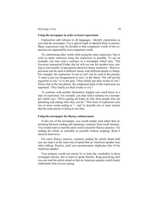 Selecting a Text                                                          29

Using the newspaper in order to learn expressions
   Expressions add richness to all languages. Identify expressions as
you read the newspaper. Use a special mark to identify them in articles.
Many expressions may be divided so that component words of the ex-
pression are separated by non-component words.
   Try substituting other words while using the same expression. Say or
write as many sentences using the expression as possible. To use an
example, you may read a sentence in a newspaper which says, "The
Governor announced Friday that he will not run for another term, put-
ting to rest months of speculation about his future intentions." Most ex-
pressions can be used in different tenses with different people or things.
For example, the expression "to put to rest" can be used in the present,
"I want to put our disagreement to rest," in the future, "He will put his
argument to rest," or in the past, "They finally put their rivalry to rest."
Notice that in the last phrase, the component parts of the expression are
separated: "They finally put their rivalry to rest."
   To continue with another illustration, English uses word forms as a
type of expression. For example, you may read a sentence in a newspa-
per which says, "We're getting all kinds of calls from people who are
panicking and asking what they can do." This form of expression uses
two or more words ending in "…ing" to describe two or more actions
that the same person is doing at one time.

Using the newspaper for fluency enhancement
   In this use of the newspaper, you would simply read rather than al-
ternating between reading and repeating a sentence from recall memory.
You would want to read the entire article aloud for fluency practice. Try
reading the article as smoothly as possible without stopping. Read it
aloud at least twice.
  For more fluency practice, continue reading the article aloud until
you can read it at the same rate of speed that an American speaker uses
when talking. Practice until your pronunciation duplicates that of the
American speaker.
  Your purpose would not merely be to learn the vocabulary in these
newspaper articles, but to learn to speak fluently. Keep practicing until
you can read the article aloud so that an American speaker could clearly
understand what you are saying.
 
