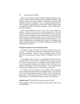 30      Learning Spoken English

    Fluency is the ability to speak smoothly with proper intonation. Ini-
tially use single sentences for fluency drills, repeatedly reading a single
sentence until you can read it smoothly. Eventually, do the same with
multiple sentences or paragraphs. Even as a beginning student, there is
value in reading a longer passage or entire article without break in order
to establish the rhythm of the spoken language. This is excellent pro-
prioceptive training.
    Your natural tendency will be to move on to new articles too
quickly. In reality, it would only be after you already know all of the
vocabulary and can pronounce each word correctly that you would be
ready to use the newspaper article to full advantage. You would not be
fully retraining you mind and tongue until you could read the article at
normal speaking speed with proper inflection and pronunciation. You
would accomplish more in attaining fluent speech by re-reading fewer
articles aloud perfectly than you would by reading many articles aloud
with faulty pronunciation.

Using the newspaper for conversation practice
   In Chapter 2 I said, "You must never make a mistake when you are
speaking." That objective will be the most difficult when you first be-
gin free conversation. However, using a newspaper article will be a
great aid in producing conversation which is essentially free of mis-
takes.
    A newspaper article can give you a great deal of structure for con-
versation practice. This structure would give both you and your Eng-
lish teacher a defined group of vocabulary words, defined sentences
with an understood meaning, and a defined context in which the vo-
cabulary and sentences can be communicated. Your English teacher
could use the newspaper article to structure free conversation.
    To continue with the illustration, your English teacher could lead
you in a discussion stemming from a newspaper article. You could eas-
ily have the following discussion after only four weeks of full-time lan-
guage study. Notice that your teacher would ask each question twice,
expecting that you will substitute a pronoun in the second response.

English teacher: "What did the Governor announce Friday?"
Your response: "The Governor announced Friday that he will not run
for another term."
 