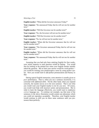 Selecting a Text                                                        31

English teacher: "What did the Governor announce Friday?"
Your response: "He announced Friday that he will not run for another
term."
English teacher: "Will the Governor run for another term?"
Your response: "No, the Governor will not run for another term."
English teacher: "Will the Governor run for another term?"
Your response: "No, he will not run for another term."
English teacher: "When did the Governor announce that he will not
run for another term?"
Your response: "The Governor announced Friday that he will not run
for another term."
English teacher: "When did the Governor announce that he will not
run for another term?"
Your response: "He announced Friday that he will not run for another
term."
   Assuming that you had only been studying English for four weeks,
your initial response to each question would be halting. You would
also be looking at the printed text when your English teacher initially
asked the question. But at least your answer would be word perfect—
you would be training your proprioceptive sense by using perfect syn-
tax. Now you would want to add perfect pronunciation and fluency to
that.
   During typical English instruction, extra attention is usually given to
poor performance. That is, when you use a sentence incorrectly, it is
corrected with additional drills. On the other hand, when you respond
correctly, the teacher moves on to the next sentence. That is not what
you would want your English teacher to do for you now. Of course,
you would want help with incorrect syntax and pronunciation. But in
order to learn the language effectively, you would want to emphasize
correct language use. To continue our example, say that none of the
sentences in the above illustration would contain any phonemes which
you could not reproduce acceptably. Therefore, your English teacher
would continue to drill you on these same sentences until you pro-
nounce them perfectly.
 