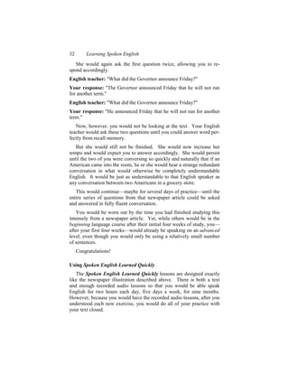 32       Learning Spoken English
   She would again ask the first question twice, allowing you to re-
spond accordingly.
English teacher: "What did the Governor announce Friday?"
Your response: "The Governor announced Friday that he will not run
for another term."
English teacher: "What did the Governor announce Friday?"
Your response: "He announced Friday that he will not run for another
term."
   Now, however, you would not be looking at the text. Your English
teacher would ask these two questions until you could answer word per-
fectly from recall memory.
   But she would still not be finished. She would now increase her
tempo and would expect you to answer accordingly. She would persist
until the two of you were conversing so quickly and naturally that if an
American came into the room, he or she would hear a strange redundant
conversation in what would otherwise be completely understandable
English. It would be just as understandable to that English speaker as
any conversation between two Americans in a grocery store.
   This would continue—maybe for several days of practice—until the
entire series of questions from that newspaper article could be asked
and answered in fully fluent conversation.
   You would be worn out by the time you had finished studying this
intensely from a newspaper article. Yet, while others would be in the
beginning language course after their initial four weeks of study, you—
after your first four weeks—would already be speaking on an advanced
level, even though you would only be using a relatively small number
of sentences.
     Congratulations!

Using Spoken English Learned Quickly
   The Spoken English Learned Quickly lessons are designed exactly
like the newspaper illustration described above. There is both a text
and enough recorded audio lessons so that you would be able speak
English for two hours each day, five days a week, for nine months.
However, because you would have the recorded audio lessons, after you
understood each new exercise, you would do all of your practice with
your text closed.
 