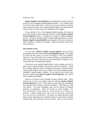 Selecting a Text                                                       33

   Spoken English Learned Quickly was designed for students who do
not have a first language English-speaking teacher. You would be able
to do all of your study alone. However, if you are taking an English
class using this course, your teacher should be able to use questions and
answers with you in the same way illustrated in this chapter.
   If your teacher is not a first language English speaker, then most of
your time should be spent studying with the recorded Spoken English
Learned Quickly lessons—it should not be spent in English grammar
lessons. You have already studied enough English grammar in school.
Spoken English Learned Quickly was designed so that you can learn to
speak English as quickly as possible. Grammar lessons would only
slow you down.

Our promise to you
   As you know, Spoken English Learned Quickly may be freely
downloaded from the website www.FreeEnglishNow.com. We charge
no money for the course, so we are not trying to "sell" you anything.
However, if you will study for two hours each day as described above,
and if you will study using the four rules described in Chapter 2, you
will quickly learn to speak good English.
   If you have never studied English before, in four months you will be
able to have a simple English conversation with any American. If you
have already taken two years of English instruction in school and still
cannot speak English well, in four months you will be speaking under-
standable—though simple—English. If you study for two hours a day
for nine months using Spoken English Learned Quickly, you will be
able to speak good English.
   However, you must avoid a mistake too many students make. These
students try to move too quickly and quit studying Spoken English
Learned Quickly too soon. They study a lesson until they understand
the meaning of the sentences and the vocabulary. Then they go to the
next lesson. You must remember, these are not lessons in English
grammar or vocabulary. These are lessons in spoken English. You
have not finished a lesson until you can pronounce every sentence so
perfectly—without reading from a text—that an American would think
you were from the United States. Of course, we expect that you would
make it more interesting for yourself by going to a new lesson, and then
coming back and reviewing a previous lesson. But you must always
 