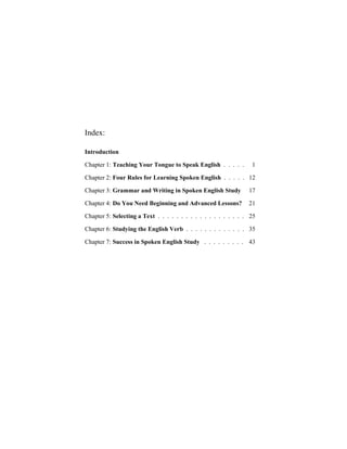 Index:

Introduction

Chapter 1: Teaching Your Tongue to Speak English . . . . .        1

Chapter 2: Four Rules for Learning Spoken English . . . . . 12

Chapter 3: Grammar and Writing in Spoken English Study           17

Chapter 4: Do You Need Beginning and Advanced Lessons?           21

Chapter 5: Selecting a Text . . . . . . . . . . . . . . . . . . . 25

Chapter 6: Studying the English Verb . . . . . . . . . . . . . 35

Chapter 7: Success in Spoken English Study . . . . . . . . . 43
 