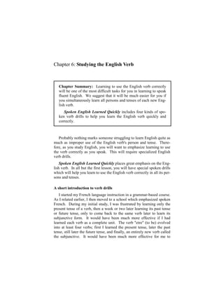 Chapter 6: Studying the English Verb



   Chapter Summary: Learning to use the English verb correctly
   will be one of the most difficult tasks for you in learning to speak
   fluent English. We suggest that it will be much easier for you if
   you simultaneously learn all persons and tenses of each new Eng-
   lish verb.
      Spoken English Learned Quickly includes four kinds of spo-
   ken verb drills to help you learn the English verb quickly and
   correctly.



   Probably nothing marks someone struggling to learn English quite as
much as improper use of the English verb's person and tense. There-
fore, as you study English, you will want to emphasize learning to use
the verb correctly as you speak. This will require specialized English
verb drills.
    Spoken English Learned Quickly places great emphasis on the Eng-
lish verb. In all but the first lesson, you will have special spoken drills
which will help you learn to use the English verb correctly in all its per-
sons and tenses.

A short introduction to verb drills
   I started my French language instruction in a grammar-based course.
As I related earlier, I then moved to a school which emphasized spoken
French. During my initial study, I was frustrated by learning only the
present tense of a verb, then a week or two later learning its past tense
or future tense, only to come back to the same verb later to learn its
subjunctive form. It would have been much more effective if I had
learned each verb as a complete unit. The verb "etre" (to be) evolved
into at least four verbs; first I learned the present tense, later the past
tense, still later the future tense, and finally, an entirely new verb called
the subjunctive. It would have been much more effective for me to
 