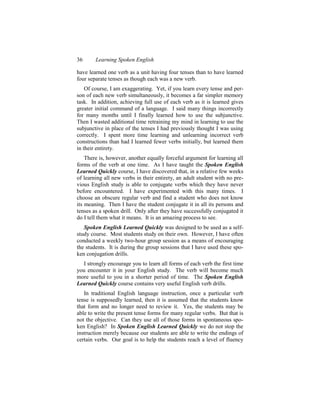 36      Learning Spoken English

have learned one verb as a unit having four tenses than to have learned
four separate tenses as though each was a new verb.
    Of course, I am exaggerating. Yet, if you learn every tense and per-
son of each new verb simultaneously, it becomes a far simpler memory
task. In addition, achieving full use of each verb as it is learned gives
greater initial command of a language. I said many things incorrectly
for many months until I finally learned how to use the subjunctive.
Then I wasted additional time retraining my mind in learning to use the
subjunctive in place of the tenses I had previously thought I was using
correctly. I spent more time learning and unlearning incorrect verb
constructions than had I learned fewer verbs initially, but learned them
in their entirety.
    There is, however, another equally forceful argument for learning all
forms of the verb at one time. As I have taught the Spoken English
Learned Quickly course, I have discovered that, in a relative few weeks
of learning all new verbs in their entirety, an adult student with no pre-
vious English study is able to conjugate verbs which they have never
before encountered. I have experimented with this many times. I
choose an obscure regular verb and find a student who does not know
its meaning. Then I have the student conjugate it in all its persons and
tenses as a spoken drill. Only after they have successfully conjugated it
do I tell them what it means. It is an amazing process to see.
   Spoken English Learned Quickly was designed to be used as a self-
study course. Most students study on their own. However, I have often
conducted a weekly two-hour group session as a means of encouraging
the students. It is during the group sessions that I have used these spo-
ken conjugation drills.
  I strongly encourage you to learn all forms of each verb the first time
you encounter it in your English study. The verb will become much
more useful to you in a shorter period of time. The Spoken English
Learned Quickly course contains very useful English verb drills.
   In traditional English language instruction, once a particular verb
tense is supposedly learned, then it is assumed that the students know
that form and no longer need to review it. Yes, the students may be
able to write the present tense forms for many regular verbs. But that is
not the objective. Can they use all of those forms in spontaneous spo-
ken English? In Spoken English Learned Quickly we do not stop the
instruction merely because our students are able to write the endings of
certain verbs. Our goal is to help the students reach a level of fluency
 