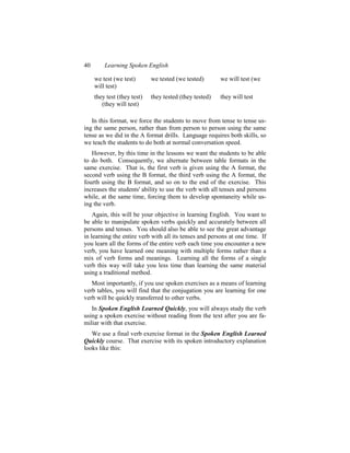 40       Learning Spoken English

     we test (we test)       we tested (we tested)       we will test (we
     will test)
     they test (they test)   they tested (they tested)   they will test
        (they will test)

   In this format, we force the students to move from tense to tense us-
ing the same person, rather than from person to person using the same
tense as we did in the A format drills. Language requires both skills, so
we teach the students to do both at normal conversation speed.
   However, by this time in the lessons we want the students to be able
to do both. Consequently, we alternate between table formats in the
same exercise. That is, the first verb is given using the A format, the
second verb using the B format, the third verb using the A format, the
fourth using the B format, and so on to the end of the exercise. This
increases the students' ability to use the verb with all tenses and persons
while, at the same time, forcing them to develop spontaneity while us-
ing the verb.
    Again, this will be your objective in learning English. You want to
be able to manipulate spoken verbs quickly and accurately between all
persons and tenses. You should also be able to see the great advantage
in learning the entire verb with all its tenses and persons at one time. If
you learn all the forms of the entire verb each time you encounter a new
verb, you have learned one meaning with multiple forms rather than a
mix of verb forms and meanings. Learning all the forms of a single
verb this way will take you less time than learning the same material
using a traditional method.
   Most importantly, if you use spoken exercises as a means of learning
verb tables, you will find that the conjugation you are learning for one
verb will be quickly transferred to other verbs.
   In Spoken English Learned Quickly, you will always study the verb
using a spoken exercise without reading from the text after you are fa-
miliar with that exercise.
   We use a final verb exercise format in the Spoken English Learned
Quickly course. That exercise with its spoken introductory explanation
looks like this:
 