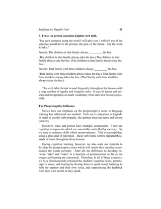 Studying the English Verb                                              41

4. Tense- or person-selection English verb drill.
"Say each sentence using the word I will give you. I will tell you if the
sentence should be in the present, the past, or the future. Use the word
'to take.'"
Present. The children in that family always _________ the bus.
(The children in that family always take the bus.) The children in that
family always take the bus. (The children in that family always take the
bus.)
Present. That family with three children always _________ the bus.
(That family with three children always takes the bus.) That family with
three children always takes the bus. (That family with three children
always takes the bus.)

    This verb table format is used frequently throughout the lessons with
a large number of regular and irregular verbs. It uses all tenses and per-
sons and incorporates as much vocabulary from each new lesson as pos-
sible.

The Proprioceptive Influence
   Notice how our emphasis on the proprioceptive sense in language
learning has influenced our method. Verb use is important in English.
In order to use the verb properly, the speaker must use tense and person
correctly.
   However, tense and person have multiple components. There are
cognitive components which are essentially controlled by memory. So
we need to construct drills which retrain memory. This is accomplished
using a great deal of repetition—these verb forms will be repeated thou-
sands of times throughout these lessons.
   During cognitive learning, however, we also want our students to
develop the proprioceptive sense which will retrain their mouths to pro-
nounce the words correctly. After all, the difference in deciding be-
tween "take" and "takes" is a function of pronunciation as far as the
tongue and hearing are concerned. Therefore, in all of these exercises,
we have simultaneously retrained the students' cognitive skills, proprio-
ceptive sense, and hearing by forcing them to speak aloud, listening to
both the narrator and their own voice, and experiencing the feedback
from their own mouth as they speak.
 