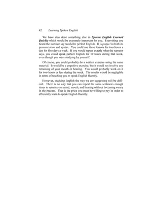 42      Learning Spoken English

   We have also done something else in Spoken English Learned
Quickly which would be extremely important for you. Everything you
heard the narrator say would be perfect English. It is perfect in both its
pronunciation and syntax. You could use these lessons for two hours a
day for five days a week. If you would repeat exactly what the narrator
says, you could speak perfect English for 10 hours during that week,
even though you were studying by yourself.
    Of course, you could probably do a written exercise using the same
material. It would be a cognitive exercise, but it would not involve any
retraining of your mouth or hearing. You would probably work on it
for two hours or less during the week. The results would be negligible
in terms of teaching you to speak English fluently.
   However, studying English the way we are suggesting will be diffi-
cult. There is no way that you can repeat the same sentences enough
times to retrain your mind, mouth, and hearing without becoming weary
in the process. That is the price you must be willing to pay in order to
efficiently learn to speak English fluently.
 
