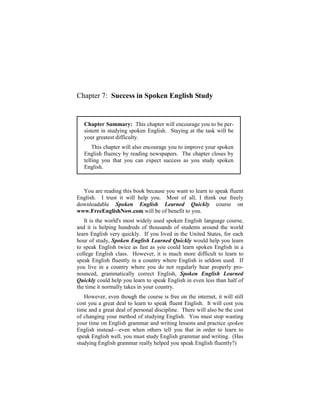 Chapter 7: Success in Spoken English Study


   Chapter Summary: This chapter will encourage you to be per-
   sistent in studying spoken English. Staying at the task will be
   your greatest difficulty.
       This chapter will also encourage you to improve your spoken
   English fluency by reading newspapers. The chapter closes by
   telling you that you can expect success as you study spoken
   English.



  You are reading this book because you want to learn to speak fluent
English. I trust it will help you. Most of all, I think our freely
downloadable Spoken English Learned Quickly course on
www.FreeEnglishNow.com will be of benefit to you.
   It is the world's most widely used spoken English language course,
and it is helping hundreds of thousands of students around the world
learn English very quickly. If you lived in the United States, for each
hour of study, Spoken English Learned Quickly would help you learn
to speak English twice as fast as you could learn spoken English in a
college English class. However, it is much more difficult to learn to
speak English fluently in a country where English is seldom used. If
you live in a country where you do not regularly hear properly pro-
nounced, grammatically correct English, Spoken English Learned
Quickly could help you learn to speak English in even less than half of
the time it normally takes in your country.
   However, even though the course is free on the internet, it will still
cost you a great deal to learn to speak fluent English. It will cost you
time and a great deal of personal discipline. There will also be the cost
of changing your method of studying English. You must stop wasting
your time on English grammar and writing lessons and practice spoken
English instead—even when others tell you that in order to learn to
speak English well, you must study English grammar and writing. (Has
studying English grammar really helped you speak English fluently?)
 