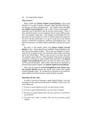 44    Learning Spoken English
Why is it free?
   Many wonder why Spoken English Learned Quickly is free on the
internet if it is really as good as claimed. Many probably think that I
am trying to sell them something later. The simplest reason that Spo-
ken English Learned Quickly is free is that I want to help people. I
especially want to help those who do not have much money. There is
also a practical reason—it is too expensive for me to pay others to mar-
ket a new product world-wide. Even though I would charge $135 for
the course if I were selling it as a CD, it would be much more expensive
for me to sell the course than it is to give it away free on the internet
because I would have production, marketing, and shipping costs—and
after all of the cost, it would be almost impossible to protect from pirat-
ing.
    But there is still another reason why Spoken English Learned
Quickly is free. I know that this new Feedback Training Method is the
best way to learn spoken English. That is true even though it is impos-
sible for me to change the way our universities and colleges teach Eng-
lish in the United States. There is only one way I can show them that
this method is more effective. When hundreds of thousands of students
around the world learn to speak English faster and better with Spoken
English Learned Quickly than they can with any other course, then I
will have proved the point. That is why I want you to be successful in
learning fluent spoken English with Spoken English Learned Quickly.
    After only two years on www.FreeEnglishNow.com, Spoken Eng-
lish Learned Quickly became the world's most widely used spoken
English language course. Its worldwide use increases every month be-
cause students are finally learning to speak English so quickly.

Remember the four rules
   In order to succeed at learning to speak English fluently, you must
remember the four rules previously given in Chapter 2, plus a new rule
I am adding now:
1. To learn to speak English correctly, you must speak it aloud.
2. To learn to speak English fluently, you must think in English.
3. The more you speak English aloud, the more quickly you will learn to
   speak fluently.
4. You must never make a mistake when you are practicing spoken
   English.
 