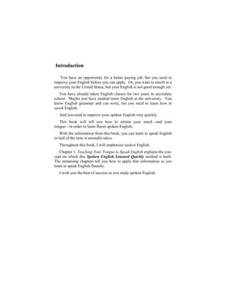 Introduction

   You have an opportunity for a better paying job, but you need to
improve your English before you can apply. Or, you want to enroll in a
university in the United States, but your English is not good enough yet.
   You have already taken English classes for two years in secondary
school. Maybe you have studied more English at the university. You
know English grammar and can write, but you need to learn how to
speak English.
   And you need to improve your spoken English very quickly.
   This book will tell you how to retrain your mind—and your
tongue—in order to learn fluent spoken English.
   With the information from this book, you can learn to speak English
in half of the time it normally takes.
   Throughout this book, I will emphasize spoken English.
   Chapter 1: Teaching Your Tongue to Speak English explains the con-
cept on which this Spoken English Learned Quickly method is built.
The remaining chapters tell you how to apply that information as you
learn to speak English fluently.
   I wish you the best of success as you study spoken English.
 