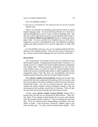 Success in Spoken English Study                                       45

   Now, let's add Rule number 5:
5. Your success will depend on the amount of time you devote to spoken
   English study.
   There is no alternative to spending a great amount of time in spoken
English language study. If you are devoting full time to it, then try to
spend a full eight hours a day, five days a week on language study. Ide-
ally, that will be eight hours devoted to actual speaking while using ei-
ther the Spoken English Learned Quickly lessons or reading the news-
paper aloud. If you are enrolled in an English class, you will need to
supplement your class and preparation time with additional newspaper
reading and spoken exercises for a total of eight hours of study each
day.
   In all probability, however, you are not studying English full time.
Whatever your schedule permits—from one hour a day to eight hours a
day—bring as much spoken language into your study time as possible.

Be persistent
   Lack of persistence is the largest reason why you would fail to learn
fluent spoken English. Though grammar-based study is ineffective, it is
usually easier for a student to do written English grammar assignments
than spoken drills. (Written grammar assignments are also used be-
cause English classes are often too large for spoken language study,
students do not have recorded audio lessons or audio equipment, written
assignments make it look like more was accomplished, and because
English teachers themselves often do not speak English fluently.)
    Many Spoken English Learned Quickly students fail because they
assume that when they understand the meaning of all the sentences, and
know the meaning of all of the vocabulary words for a lesson, they have
finished that lesson. You will not succeed, however, until you have
repeated the spoken English exercises frequently enough so that you
can pronounce each sentence exactly like an American. That will take
far more time than merely learning what each sentence means.
   Another reason Spoken English Learned Quickly students fail is
because they feel they are too advanced for these lessons. "After all,"
they think, "I have already studied English for two years, and I already
know the meaning of these sentences." They are making the same mis-
take. They are confusing their understanding of grammar with their
ability to speak. I have had these "advanced" students come to one
class and then quit. Yet, they could not speak fluent English. They
 