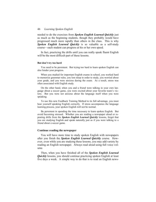 46    Learning Spoken English
needed to do the exercises from Spoken English Learned Quickly just
as much as the beginning students, though they probably would have
progressed much more rapidly than others in the class. This is why
Spoken English Learned Quickly is so valuable as a self-study
course—each student can progress at his or her own speed.
   In fact, practicing the drills until you can really speak fluent English
will be the most difficult part of these lessons.

But don’t try too hard
    You need to be persistent. But trying too hard to learn spoken English can
also hinder your progress.
    When you studied for important English exams in school, you worked hard
to memorize grammar rules, you lost sleep in order to study, you worried about
your grade, and you were anxious during the exam. As a result, stress was
often associated with English study.
    On the other hand, when you and a friend were talking in your own lan-
guage about a soccer game, you were excited about your favorite team’s vic-
tory. But you were not anxious about the language itself when you were
speaking.
    To use this new Feedback Training Method to its full advantage, you must
hear yourself speaking English correctly. If stress accompanies the language
learning process, your spoken English will not be normal.
    Be persistent in spending the time necessary to learn spoken English. But
avoid becoming stressed. Whether you are reading a newspaper aloud or re-
peating drills from the Spoken English Learned Quickly lessons, forget that
you are studying English and speak naturally just as if you were talking to a
friend about a soccer game.

Continue reading the newspaper
   You will have more time to study spoken English with newspapers
after you finish the Spoken English Learned Quickly course. How-
ever, even while you are studying these lessons, you may add variety by
reading an English newspaper. Always read aloud using full voice vol-
ume.
   Then, when you have finished all of the Spoken English Learned
Quickly lessons, you should continue practicing spoken English at least
five days a week. A simple way to do that is to read an English news-
 