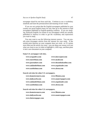 Success in Spoken English Study                                        47

newspaper aloud for one hour each day. Continue to use a vocabulary
notebook and learn the pronunciation and meaning of new words.
   If you are not certain that the English newspapers published in your
country use good English (many do not), then go to the internet to find
newspapers published in English-speaking countries. If you are study-
ing American English, be certain to use newspapers which are actually
published in America in order to get the vocabulary and expressions
you want to study.
    You may want to use the following internet sources. You can usu-
ally print newspaper articles from the internet for your study. If the
normal print function on your computer does not work—or if it prints
more than just the article you want—you can drag your mouse over just
what you want to save in order to highlight it, click copy, and then paste
it into a new document on your computer.

Some U.S. newspaper web sites.
    www.oregonlive.com                   www.denverpost.com
    www.startribune.com                  www.mcall.com
    www.journalnow.com                   www.theoutlookonline.com
    www.oaklandtribune.com               www.argusleader.com
    www.seattletimes.com                 www.chron.com

Search web sites for other U.S. newspapers.
    www.hometownnews.com                 www.50states.com
    www.dailyearth.com                   www.usanewspapers.com
    www.oaklandtribune.com               www.argusleader.com
    www.seattletimes.com                 www.chron.com

Search web sites for other U.S. newspapers.
    www.hometownnews.com                 www.50states.com
    www.dailyearth.com                   www.usanewspapers.com
    www.thetownpaper.com
 