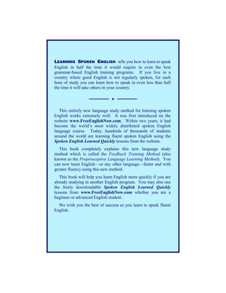 LEARNING SPOKEN ENGLISH tells you how to learn to speak
English in half the time it would require in even the best
grammar-based English training programs. If you live in a
country where good English is not regularly spoken, for each
hour of study you can learn how to speak in even less than half
the time it will take others in your country.




   This entirely new language study method for learning spoken
English works extremely well. It was first introduced on the
website www.FreeEnglishNow.com. Within two years, it had
become the world’s most widely distributed spoken English
language course. Today, hundreds of thousands of students
around the world are learning fluent spoken English using the
Spoken English Learned Quickly lessons from the website.
   This book completely explains this new language study
method which is called the Feedback Training Method (also
known as the Proprioceptive Language Learning Method). You
can now learn English—or any other language—faster and with
greater fluency using this new method.
   This book will help you learn English more quickly if you are
already studying in another English program. You may also use
the freely downloadable Spoken English Learned Quickly
lessons from www.FreeEnglishNow.com whether you are a
beginner or advanced English student.
  We wish you the best of success as you learn to speak fluent
English.
 