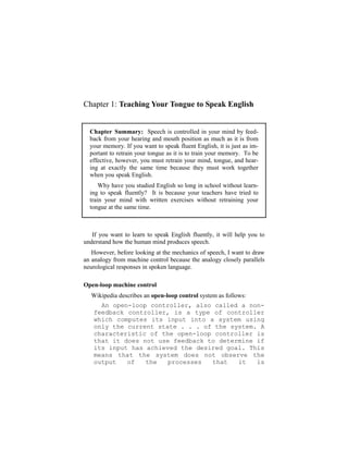 Chapter 1: Teaching Your Tongue to Speak English


  Chapter Summary: Speech is controlled in your mind by feed-
  back from your hearing and mouth position as much as it is from
  your memory. If you want to speak fluent English, it is just as im-
  portant to retrain your tongue as it is to train your memory. To be
  effective, however, you must retrain your mind, tongue, and hear-
  ing at exactly the same time because they must work together
  when you speak English.
      Why have you studied English so long in school without learn-
  ing to speak fluently? It is because your teachers have tried to
  train your mind with written exercises without retraining your
  tongue at the same time.



   If you want to learn to speak English fluently, it will help you to
understand how the human mind produces speech.
   However, before looking at the mechanics of speech, I want to draw
an analogy from machine control because the analogy closely parallels
neurological responses in spoken language.

Open-loop machine control
  Wikipedia describes an open-loop control system as follows:
     An open-loop controller, also called a non-
   feedback controller, is a type of controller
   which computes its input into a system using
   only the current state . . . of the system. A
   characteristic of the open-loop controller is
   that it does not use feedback to determine if
   its input has achieved the desired goal. This
   means that the system does not observe the
   output   of   the   processes  that   it   is
 