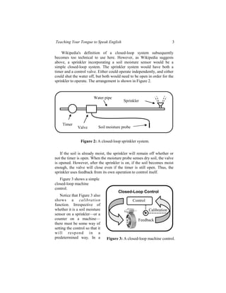 Teaching Your Tongue to Speak English                                     3

    Wikipedia's definition of a closed-loop system subsequently
becomes too technical to use here. However, as Wikipedia suggests
above, a sprinkler incorporating a soil moisture sensor would be a
simple closed-loop system. The sprinkler system would have both a
timer and a control valve. Either could operate independently, and either
could shut the water off, but both would need to be open in order for the
sprinkler to operate. The arrangement is shown in Figure 2.



                         Water pipe
                                          Sprinkler




     Timer
               Valve        Soil moisture probe


                 Figure 2: A closed-loop sprinkler system.

   If the soil is already moist, the sprinkler will remain off whether or
not the timer is open. When the moisture probe senses dry soil, the valve
is opened. However, after the sprinkler is on, if the soil becomes moist
enough, the valve will close even if the timer is still open. Thus, the
sprinkler uses feedback from its own operation to control itself.
   Figure 3 shows a simple
closed-loop machine
control.
                                       Closed-Loop Control
   Notice that Figure 3 also
shows a calibration                               Control
function. Irrespective of
whether it is a soil moisture                               Calibration
sensor on a sprinkler—or a
counter on a machine—                                Feedback
there must be some way of
setting the control so that it
wi l l r e sp on d in a
predetermined way. In a          Figure 3: A closed-loop machine control.
 