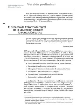 LIBRO PARA EL DOCENTE            Versión preliminar
     Educación Primaria



                                 Con ello es necesario mirar de manera distinta las experiencias mo-
                             trices, cognitivas, valórales, afectivas, expresivas y lúdicas que se requie-
                             ren para acceder a aprendizajes significativos y sustentables5 que logren
                             una vinculación a las tradiciones y formas de conducirse en un entorno
                             socio cultural dentro de la vida cotidiana.
10

     El proceso de Reforma Integral
     	    de la Educación Física en
     		        la educación básica

                                    Un principio del arte de la educación, en el que deberían fijarse especialmente
                                    los encargados de dirigirla, es el de que no se debe educar a los niños conforme al
                                    presente, sino conforme a un estado superior, más perfecto, posible en el porve-
                                    nir de la especie humana

                                                                                                                   Immanuel, Kant


                             El Programa de Educación Física para Primaria 2009, tiene como antece-
                             dentes: el análisis del Programa de Educación Física de 1988, el Plan y
                             Programas de Estudio de 1993 de Educación Primaria (programa motriz
                             de integración dinámica), la Reforma al plan y programas de estudios del
                             2002 de la licenciatura de Educación Física, en el que se plantean las seis
                             líneas que sirvieron de base en la construcción y diseño del programa:
                                    •	 La corporeidad como base del aprendizaje en Educación Física.
                                    •	 La edificación de la competencia motriz.
                                    •	 El juego motriz como medio didáctico de la Educación Física.
                                    •	 La diferencia ente Educación Física y deporte.
                                    •	 La orientación dinámica de la iniciación deportiva.
                                    •	 Promoción y cuidado de la salud.6

                                A partir de las reformas que se realizaron en educación preescolar
                             (2004) y secundaria (2006) se establecieron las bases del perfil de egre-
                             so y la articulación de la educación básica. ésta considera, que toda ac-
                             ción educativa debe consistir en unir y entrelazar esfuerzos a través de
                             sus enfoques, propósitos y competencias específicas de cada asignatu-
                             ra y nivel que conforman la currícula de la educación básica, las cuales
                             permitan:

                             5	
                                  El modelo de aprendizaje sustentable será aclarado en la parte tres del libro debido a que requiere
                                  hacerse notar cómo es que complementa al aprendizaje significativo desde la perspectiva psicológica y
                                  pedagógica dentro del proceso educativo.
                             6	
                                  Ver La reorientación de la Educación Física en la Educación Básica. Plan de Estudios 2002 Licenciatu-
                                  ra en Educación Física. pp 35-46.
 