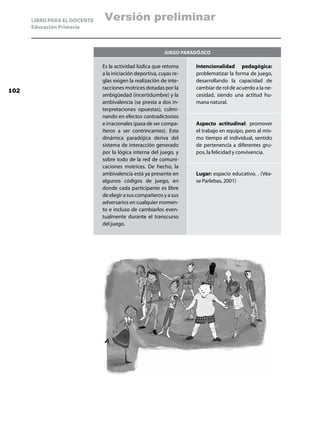 LIBRO PARA EL DOCENTE    Versión preliminar
      Educación Primaria



                                                           Juego paradójico

                              Es la actividad lúdica que retoma       Intencionalidad pedagógica:
                              a la iniciación deportiva, cuyas re-    problematizar la forma de juego,
                              glas exigen la realización de inte-     desarrollando la capacidad de
                              racciones motrices dotadas por la       cambiar de rol de acuerdo a la ne-
102
                              ambigüedad (incertidumbre) y la         cesidad, siendo una actitud hu-
                              ambivalencia (se presta a dos in-       mana natural.
                              terpretaciones opuestas), culmi-
                              nando en efectos contradictorios
                              e irracionales (pasa de ser compa-      Aspecto actitudinal: promover
                              ñeros a ser contrincantes). Esta        el trabajo en equipo, pero al mis-
                              dinámica paradójica deriva del          mo tiempo el individual, sentido
                              sistema de interacción generado         de pertenencia a diferentes gru-
                              por la lógica interna del juego, y      pos, la felicidad y convivencia.
                              sobre todo de la red de comuni-
                              caciones motrices. De hecho, la
                              ambivalencia está ya presente en        Lugar: espacio educativo. . (Véa-
                              algunos códigos de juego, en            se Parlebas, 2001)
                              donde cada participante es libre
                              de elegir a sus compañeros y a sus
                              adversarios en cualquier momen-
                              to e incluso de cambiarlos even-
                              tualmente durante el transcurso
                              del juego.
 