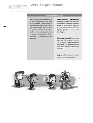 LIBRO PARA EL DOCENTE   Versión preliminar
      Educación Primaria



                                                       Mini juegos olímpicos:

                              Son un espacio de integración co-      Intencionalidad pedagógica:
                              lectiva conformada por una serie       promover la puesta en marcha la
                              de actividades ludo-sociomotri-        movilización de diversas capaci-
                              ces con cierta orientación a la ló-    dades de los alumnos, al partici-
104
                              gica interna de los deportes que       par en forma individual o por
                              se practican dentro de las olim-       equipos, donde se pone en prác-
                              piadas, en donde necesariamente        tica el agón.
                              se adapten las situaciones de or-
                              ganización y realización del las
                              acciones.                              Aspecto actitudinal: fomentar la
                                                                     participación positiva, respeto
                                                                     por los demás, el juego limpio y la
                                                                     aceptación y reconocimiento que
                                                                     debe verse dentro de la victoria y
                                                                     la derrota.


                                                                     Lugar: cualquier espacio educati-
                                                                     vo (área verde, parque, etc.).
 