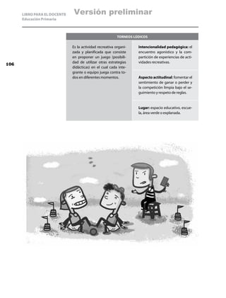 LIBRO PARA EL DOCENTE   Versión preliminar
      Educación Primaria



                                                          Torneos lúdicos

                              Es la actividad recreativa organi-    Intencionalidad pedagógica: el
                              zada y planificada que consiste       encuentro agonístico y la com-
                              en proponer un juego (posibili-       partición de experiencias de acti-
                              dad de utilizar otras estrategias     vidades recreativas.
106
                              didácticas) en el cual cada inte-
                              grante o equipo juega contra to-
                              dos en diferentes momentos.           Aspecto actitudinal: fomentar el
                                                                    sentimiento de ganar o perder y
                                                                    la competición limpia bajo el se-
                                                                    guimiento y respeto de reglas.


                                                                    Lugar: espacio educativo, escue-
                                                                    la, área verde o explanada.
 