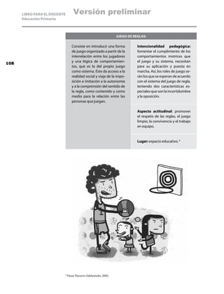 LIBRO PARA EL DOCENTE           Versión preliminar
      Educación Primaria



                                                                    Juego de reglas:

                                     Consiste en introducir una forma          Intencionalidad pedagógica:
                                     de juego organizado a partir de la        fomentar el cumplimiento de los
                                     interrelación entre los jugadores         comportamientos motrices que
                                     y una lógica de comportamien-             el juego y su sistema, necesitan
108
                                     tos, que es la del propio juego           para su aplicación y puesta en
                                     como sistema. Éste da acceso a la         marcha. Así, los roles de juego se-
                                     realidad social y viaja de la impo-       rán los que se esperan de acuerdo
                                     sición e imitación a la autonomía         con el sistema del juego de regla,
                                     y a la comprensión del sentido de         teniendo dos características es-
                                     la regla, como contenido y como           peciales que son la incertidumbre
                                     medio para la relación entre las          y la oposición.
                                     personas que juegan.

                                                                               Aspecto actitudinal: promover
                                                                               el respeto de las reglas, el juego
                                                                               limpio, la convivencia y el trabajo
                                                                               en equipo.


                                                                               Lugar: espacio educativo. 9




                              9
                                  Véase Navarro Adelantado, 2002.
 