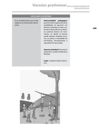 Versión preliminar ARTICULACIÓN CURRICULAR
                                                                             EDUCACIÓN FÍSICA



                       Juego libre o espontáneo

Es la actividad lúdica que el niño    Intencionalidad pedagógica:
realiza sin la intervención del do-   permitir la libre exploración de las
cente.                                posibilidades de ejecución con
                                      distintos materiales en base a es-
                                                                                                109
                                      timular el desarrollo de sus distin-
                                      tos patrones básicos de movi-
                                      miento, en donde el alumno
                                      puede expresar mediante accio-
                                      nes, sus gustos y necesidades de
                                      movimiento, descubrimiento y
                                      seguridad en lo que realiza.


                                      Aspecto actitudinal: fomentar la
                                      autoestima, sentido de libertad y
                                      felicidad.


                                      Lugar: cualquier espacio educa-
                                      tivo.
 
