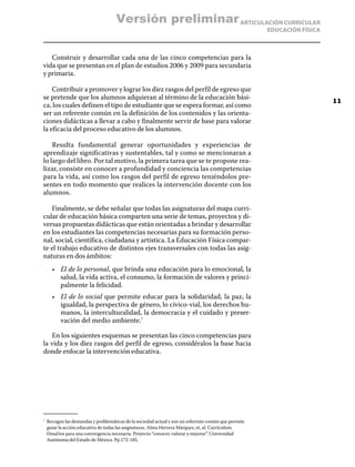 Versión preliminar ARTICULACIÓN CURRICULAR
                                                                                                       EDUCACIÓN FÍSICA



   Construir y desarrollar cada una de las cinco competencias para la
vida que se presentan en el plan de estudios 2006 y 2009 para secundaria
y primaria.

    Contribuir a promover y lograr los diez rasgos del perfil de egreso que
se pretende que los alumnos adquieran al término de la educación bási-
                                                                                                                          11
ca, los cuales definen el tipo de estudiante que se espera formar, así como
ser un referente común en la definición de los contenidos y las orienta-
ciones didácticas a llevar a cabo y finalmente servir de base para valorar
la eficacia del proceso educativo de los alumnos.

    Resulta fundamental generar oportunidades y experiencias de
aprendizaje significativas y sustentables, tal y como se mencionaran a
lo largo del libro. Por tal motivo, la primera tarea que se te propone rea-
lizar, consiste en conocer a profundidad y conciencia las competencias
para la vida, así como los rasgos del perfil de egreso teniéndolos pre-
sentes en todo momento que realices la intervención docente con los
alumnos.

   Finalmente, se debe señalar que todas las asignaturas del mapa curri-
cular de educación básica comparten una serie de temas, proyectos y di-
versas propuestas didácticas que están orientadas a brindar y desarrollar
en los estudiantes las competencias necesarias para su formación perso-
nal, social, científica, ciudadana y artística. La Educación Física compar-
te el trabajo educativo de distintos ejes transversales con todas las asig-
naturas en dos ámbitos:
       •	 El de lo personal, que brinda una educación para lo emocional, la
          salud, la vida activa, el consumo, la formación de valores y princi-
          palmente la felicidad.
       •	 El de lo social que permite educar para la solidaridad, la paz, la
          igualdad, la perspectiva de género, lo cívico-vial, los derechos hu-
          manos, la interculturalidad, la democracia y el cuidado y preser-
          vación del medio ambiente.7

   En los siguientes esquemas se presentan las cinco competencias para
la vida y los diez rasgos del perfil de egreso, considéralos la base hacia
donde enfocar la intervención educativa.




7	
     Recogen las demandas y problemáticas de la sociedad actual y son un referente común que permite
     guiar la acción educativa de todas las asignaturas. Alma Herrera Márquez, et, al. Currículum.
     Desaf íos para una convergencia necesaria. Proyecto “conocer, valorar y mejorar”. Universidad
     Autónoma del Estado de México. Pp.172-185.
 