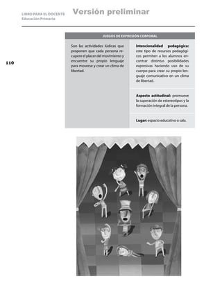 LIBRO PARA EL DOCENTE   Versión preliminar
      Educación Primaria



                                                 Juegos de expresión corporal

                              Son las actividades lúdicas que     Intencionalidad pedagógica:
                              proponen que cada persona re-       este tipo de recursos pedagógi-
                              cupere el placer del movimiento y   cos permiten a los alumnos en-
                              encuentre su propio lenguaje        contrar distintas posibilidades
110
                              para moverse y crear un clima de    expresivas haciendo uso de su
                              libertad.                           cuerpo para crear su propio len-
                                                                  guaje comunicativo en un clima
                                                                  de libertad.


                                                                  Aspecto actitudinal: promueve
                                                                  la superación de estereotipos y la
                                                                  formación integral de la persona.


                                                                  Lugar: espacio educativo o sala.
 
