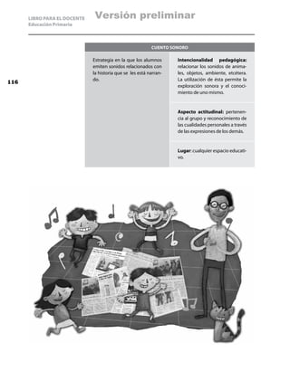 LIBRO PARA EL DOCENTE   Versión preliminar
      Educación Primaria



                                                           Cuento sonoro

                              Estrategia en la que los alumnos      Intencionalidad pedagógica:
                              emiten sonidos relacionados con       relacionar los sonidos de anima-
                              la historia que se les está narran-   les, objetos, ambiente, etcétera.
                              do.                                   La utilización de ésta permite la
116
                                                                    exploración sonora y el conoci-
                                                                    miento de uno mismo.


                                                                    Aspecto actitudinal: pertenen-
                                                                    cia al grupo y reconocimiento de
                                                                    las cualidades personales a través
                                                                    de las expresiones de los demás.


                                                                    Lugar: cualquier espacio educati-
                                                                    vo.
 