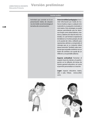 LIBRO PARA EL DOCENTE    Versión preliminar
      Educación Primaria



                                                             Teatro guiñol

                              Actividad que consiste en la re-       Intencionalidad pedagógica: trans-
                              presentación lúdica de situacio-       mitir información por medio de mu-
                              nes de índole social (estrategia al-   ñecos (madera, trapo o cualquier otro
                              ternativa de comunicación).            material) en un pequeño mostrador o
118
                                                                     mini-teatro. Esta estrategia se puede
                                                                     retomar permitiendo que los alum-
                                                                     nos funjan como observadores, crea-
                                                                     dores y dadores de vida de estos ma-
                                                                     teriales, lo cual brinda la experiencia
                                                                     de elaborar un muñeco propio, al cual
                                                                     se le pueda dar vida y utilizarlo para
                                                                     representar, admirar y comprender el
                                                                     mensaje que en su conjunto (obra)
                                                                     desea transmitir. También cabe men-
                                                                     cionar que se puede combinar con un
                                                                     teatro de sombras con ayuda de un
                                                                     reflector y una pantalla (sábana).

                                                                     Aspecto actitudinal: fomentar el
                                                                     respeto hacia los demás y la partici-
                                                                     pación en la reflexión de temas de
                                                                     interés general educativo, así como
                                                                     el permitir personalizar su creación.

                                                                     Lugar: espacio educativo, teatro,
                                                                     sala o aula. (Véase. www.scribd.
                                                                     com).
 