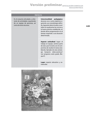 Versión preliminar ARTICULACIÓN CURRICULAR
                                                                           EDUCACIÓN FÍSICA



                               Proyecto

Es el conjunto articulado y cohe-    Intencionalidad pedagógica:
rente de actividades requiriendo     alcanzar uno o varios objetivos si-
de un equipo de personas, así        guiendo una metodología defini-
como de otros recursos.              da, logrando determinados resul-
                                                                                              119
                                     tados sin quebrantar las normas y
                                     la buena práctica establecida, en
                                     donde dicha programación en el
                                     tiempo responde a una duración
                                     determinada.


                                     Aspecto actitudinal: lograr el
                                     trabajo en equipo, sentirse parte
                                     de este y por lo tanto con el com-
                                     promiso de resolver la tarea esta-
                                     blecida. Ejemplo de esta estrate-
                                     gia “proyecto video-aventura”.
                                     (ver programa sexto grado, Blo-
                                     que V)


                                     Lugar: espacio educativo y ex-
                                     traescolar.
 