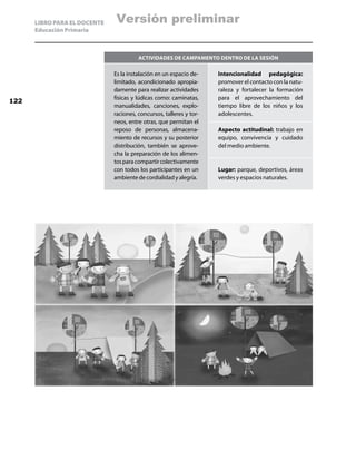 LIBRO PARA EL DOCENTE    Versión preliminar
      Educación Primaria



                                        Actividades de campamento dentro de la sesión

                              Es la instalación en un espacio de-    Intencionalidad pedagógica:
                              limitado, acondicionado apropia-       promover el contacto con la natu-
                              damente para realizar actividades      raleza y fortalecer la formación
                              físicas y lúdicas como: caminatas,     para el aprovechamiento del
122
                              manualidades, canciones, explo-        tiempo libre de los niños y los
                              raciones, concursos, talleres y tor-   adolescentes.
                              neos, entre otras, que permitan el
                              reposo de personas, almacena-          Aspecto actitudinal: trabajo en
                              miento de recursos y su posterior      equipo, convivencia y cuidado
                              distribución, también se aprove-       del medio ambiente.
                              cha la preparación de los alimen-
                              tos para compartir colectivamente
                              con todos los participantes en un      Lugar: parque, deportivos, áreas
                              ambiente de cordialidad y alegría.     verdes y espacios naturales.
 