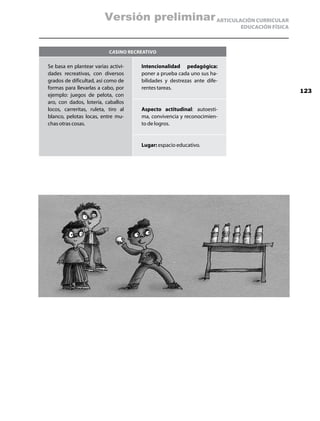 Versión preliminar ARTICULACIÓN CURRICULAR
                                                                         EDUCACIÓN FÍSICA



                           Casino recreativo

Se basa en plantear varias activi-    Intencionalidad pedagógica:
dades recreativas, con diversos       poner a prueba cada uno sus ha-
grados de dificultad, así como de     bilidades y destrezas ante dife-
formas para llevarlas a cabo, por     rentes tareas.
                                                                                            123
ejemplo: juegos de pelota, con
aro, con dados, lotería, caballos
locos, carreritas, ruleta, tiro al    Aspecto actitudinal: autoesti-
blanco, pelotas locas, entre mu-      ma, convivencia y reconocimien-
chas otras cosas.                     to de logros.


                                      Lugar: espacio educativo.
 